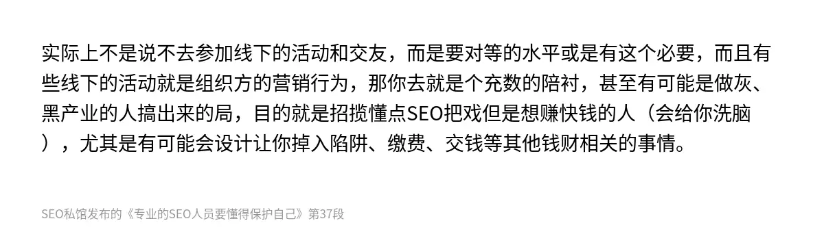 实际上不是说不去参加线下的活动和交友，而是要对等的水平或是有这个必要，而且有些线下的活动就是组织方的营销行为，那你去就是个充数的陪衬，甚至有可能是做灰、黑产业的人搞出来的局，目的就是招揽懂点SEO把戏但是想赚快钱的人（会给你洗脑），尤其是有可能会设计让你掉入陷阱、缴费、交钱等其他钱财相关的事情。