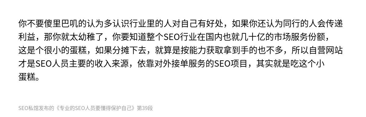 你不要傻里巴叽的认为多认识行业里的人对自己有好处，如果你还认为同行的人会传递利益，那你就太幼稚了，你要知道整个SEO行业在国内也就几十亿的市场服务份额，这是个很小的蛋糕，如果分摊下去，就算是按能力获取拿到手的也不多，所以自营网站才是SEO人员主要的收入来源，依靠对外接单服务的SEO项目，其实就是吃这个小蛋糕。