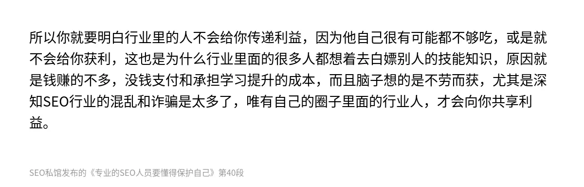 所以你就要明白行业里的人不会给你传递利益，因为他自己很有可能都不够吃，或是就不会给你获利，这也是为什么行业里面的很多人都想着去白嫖别人的技能知识，原因就是钱赚的不多，没钱支付和承担学习提升的成本，而且脑子想的是不劳而获，尤其是深知SEO行业的混乱和诈骗是太多了，唯有自己的圈子里面的行业人，才会向你共享利益。