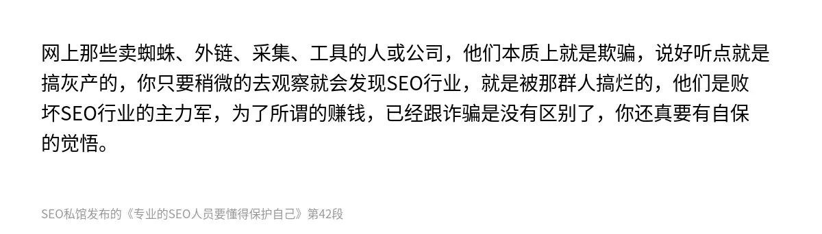 网上那些卖蜘蛛、外链、采集、工具的人或公司，他们本质上就是欺骗，说好听点就是搞灰产的，你只要稍微的去观察就会发现SEO行业，就是被那群人搞烂的，他们是败坏SEO行业的主力军，为了所谓的赚钱，已经跟诈骗是没有区别了，你还真要有自保的觉悟。