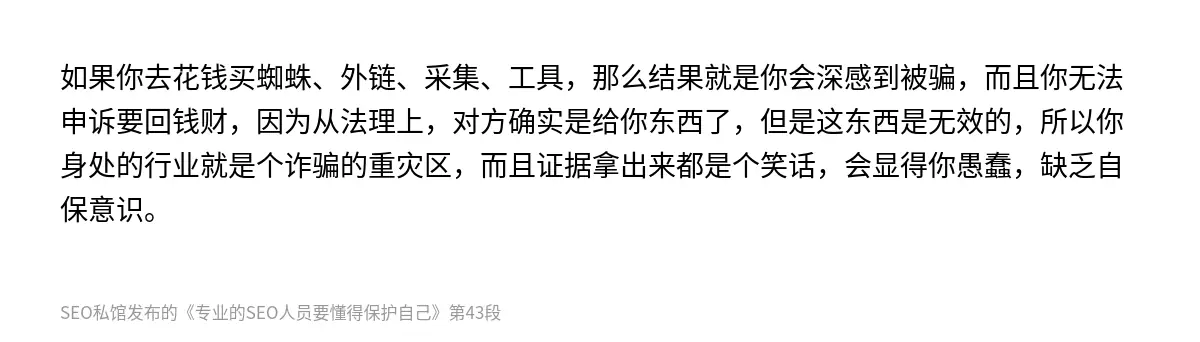 如果你去花钱买蜘蛛、外链、采集、工具，那么结果就是你会深感到被骗，而且你无法申诉要回钱财，因为从法理上，对方确实是给你东西了，但是这东西是无效的，所以你身处的行业就是个诈骗的重灾区，而且证据拿出来都是个笑话，会显得你愚蠢，缺乏自保意识。