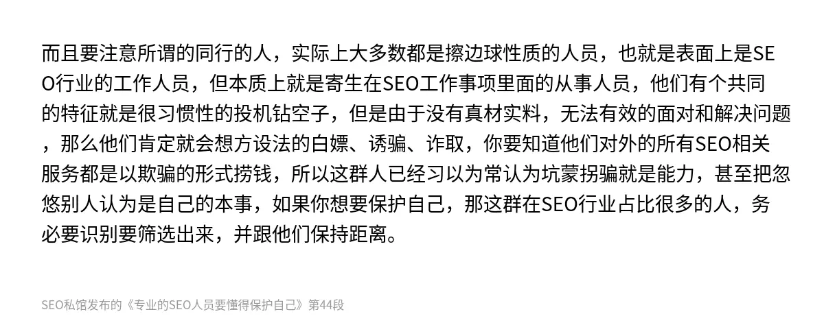 而且要注意所谓的同行的人，实际上大多数都是擦边球性质的人员，也就是表面上是SEO行业的工作人员，但本质上就是寄生在SEO工作事项里面的从事人员，他们有个共同的特征就是很习惯性的投机钻空子，但是由于没有真材实料，无法有效的面对和解决问题，那么他们肯定就会想方设法的白嫖、诱骗、诈取，你要知道他们对外的所有SEO相关服务都是以欺骗的形式捞钱，所以这群人已经习以为常认为坑蒙拐骗就是能力，甚至把忽悠别人认为…