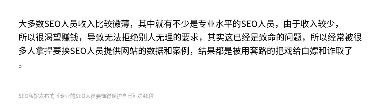 大多数SEO人员收入比较微薄，其中就有不少是专业水平的SEO人员，由于收入较少，所以很渴望赚钱，导致无法拒绝别人无理的要求，其实这已经是致命的问题，所以经常被很多人拿捏要挟SEO人员提供网站的数据和案例，结果都是被用套路的把戏给白嫖和诈取了。