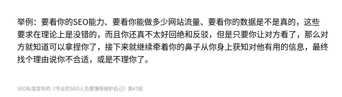 举例：要看你的SEO能力、要看你能做多少网站流量、要看你的数据是不是真的，这些要求在理论上是没错的，而且你还真不太好回绝和反驳，但是只要你让对方看了，那么对方就知道可以拿捏你了，接下来就继续牵着你的鼻子从你身上获知对他有用的信息，最终找个理由说你不合适，或是不理你了。