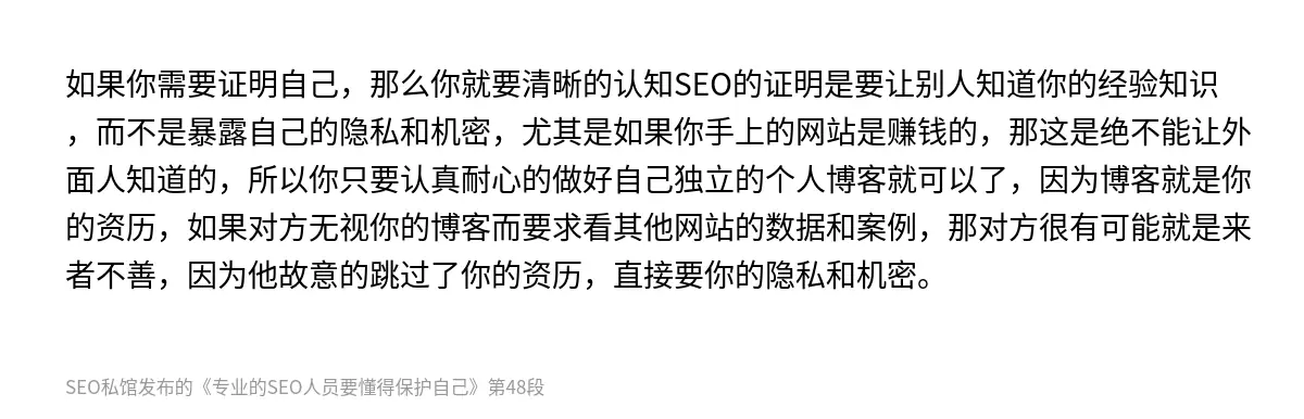 如果你需要证明自己，那么你就要清晰的认知SEO的证明是要让别人知道你的经验知识，而不是暴露自己的隐私和机密，尤其是如果你手上的网站是赚钱的，那这是绝不能让外面人知道的，所以你只要认真耐心的做好自己独立的个人博客就可以了，因为博客就是你的资历，如果对方无视你的博客而要求看其他网站的数据和案例，那对方很有可能就是来者不善，因为他故意的跳过了你的资历，直接要你的隐私和机密。