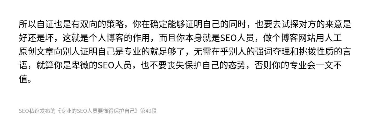 所以自证也是有双向的策略，你在确定能够证明自己的同时，也要去试探对方的来意是好还是坏，这就是个人博客的作用，而且你本身就是SEO人员，做个博客网站用人工原创文章向别人证明自己是专业的就足够了，无需在乎别人的强词夺理和挑拨性质的言语，就算你是卑微的SEO人员，也不要丧失保护自己的态势，否则你的专业会一文不值。