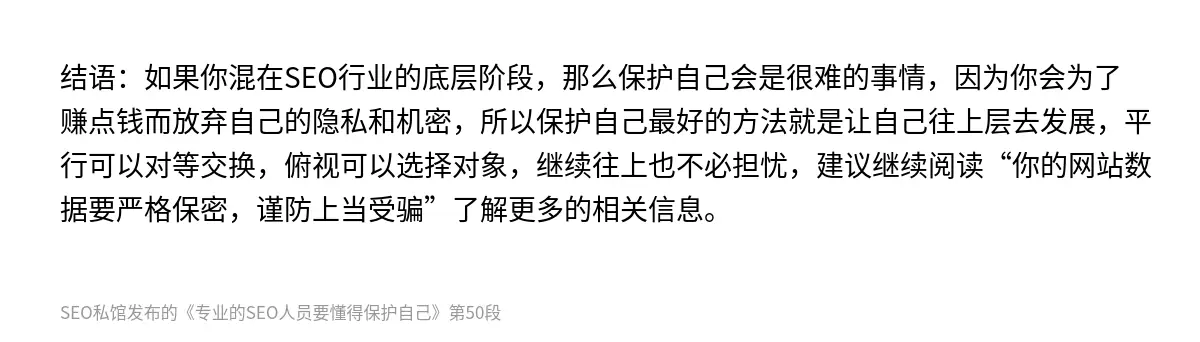 结语：如果你混在SEO行业的底层阶段，那么保护自己会是很难的事情，因为你会为了赚点钱而放弃自己的隐私和机密，所以保护自己最好的方法就是让自己往上层去发展，平行可以对等交换，俯视可以选择对象，继续往上也不必担忧，建议继续阅读“你的网站数据要严格保密，谨防上当受骗”了解更多的相关信息。