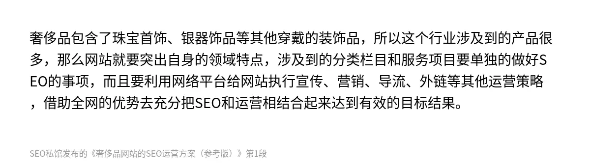 奢侈品包含了珠宝首饰、银器饰品等其他穿戴的装饰品，所以这个行业涉及到的产品很多，那么网站就要突出自身的领域特点，涉及到的分类栏目和服务项目要单独的做好SEO的事项，而且要利用网络平台给网站执行宣传、营销、导流、外链等其他运营策略，借助全网的优势去充分把SEO和运营相结合起来达到有效的目标结果。