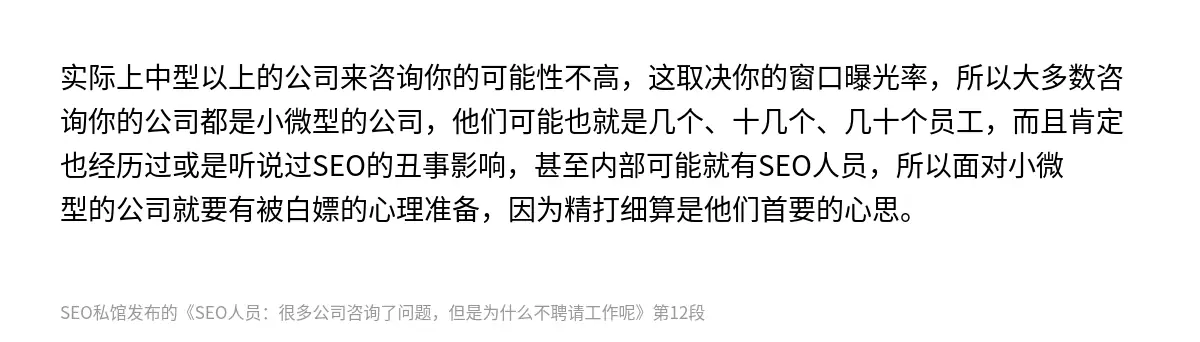 实际上中型以上的公司来咨询你的可能性不高，这取决你的窗口曝光率，所以大多数咨询你的公司都是小微型的公司，他们可能也就是几个、十几个、几十个员工，而且肯定也经历过或是听说过SEO的丑事影响，甚至内部可能就有SEO人员，所以面对小微型的公司就要有被白嫖的心理准备，因为精打细算是他们首要的心思。