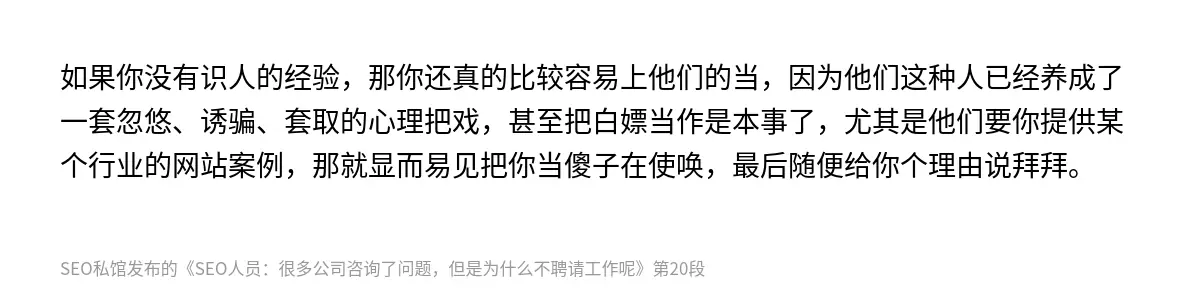 如果你没有识人的经验，那你还真的比较容易上他们的当，因为他们这种人已经养成了一套忽悠、诱骗、套取的心理把戏，甚至把白嫖当作是本事了，尤其是他们要你提供某个行业的网站案例，那就显而易见把你当傻子在使唤，最后随便给你个理由说拜拜。