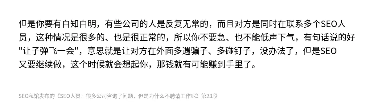 但是你要有自知自明，有些公司的人是反复无常的，而且对方是同时在联系多个SEO人员，这种情况是很多的、也是很正常的，所以你不要急、也不能低声下气，有句话说的好"让子弹飞一会"，意思就是让对方在外面多遇骗子、多碰钉子，没办法了，但是SEO又要继续做，这个时候就会想起你，那钱就有可能赚到手里了。