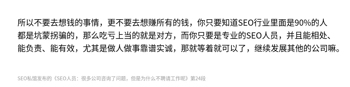 所以不要去想钱的事情，更不要去想赚所有的钱，你只要知道SEO行业里面是90%的人都是坑蒙拐骗的，那么吃亏上当的就是对方，而你只要是专业的SEO人员，并且能相处、能负责、能有效，尤其是做人做事靠谱实诚，那就等着就可以了，继续发展其他的公司嘛。