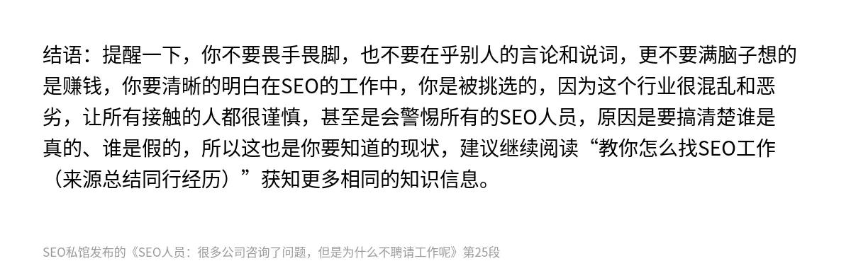 结语：提醒一下，你不要畏手畏脚，也不要在乎别人的言论和说词，更不要满脑子想的是赚钱，你要清晰的明白在SEO的工作中，你是被挑选的，因为这个行业很混乱和恶劣，让所有接触的人都很谨慎，甚至是会警惕所有的SEO人员，原因是要搞清楚谁是真的、谁是假的，所以这也是你要知道的现状，建议继续阅读“教你怎么找SEO工作（来源总结同行经历）”获知更多相同的知识信息。