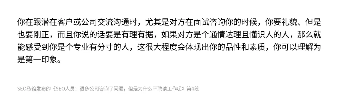 你在跟潜在客户或公司交流沟通时，尤其是对方在面试咨询你的时候，你要礼貌、但是也要刚正，而且你说的话要是有理有据，如果对方是个通情达理且懂识人的人，那么就能感受到你是个专业有分寸的人，这很大程度会体现出你的品性和素质，你可以理解为是第一印象。