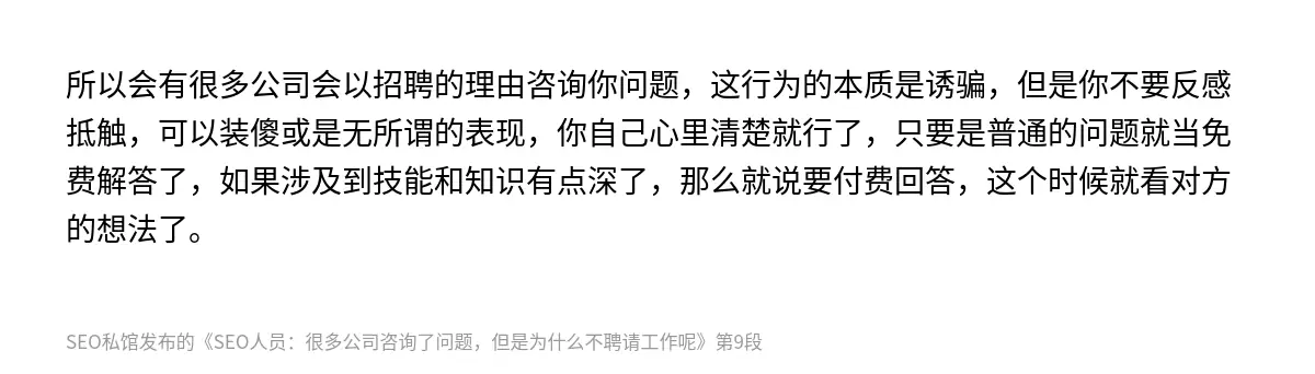 所以会有很多公司会以招聘的理由咨询你问题，这行为的本质是诱骗，但是你不要反感抵触，可以装傻或是无所谓的表现，你自己心里清楚就行了，只要是普通的问题就当免费解答了，如果涉及到技能和知识有点深了，那么就说要付费回答，这个时候就看对方的想法了。