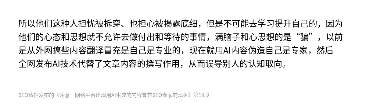 所以他们这种人担忧被拆穿、也担心被揭露底细，但是不可能去学习提升自己的，因为他们的心态和思想就不允许去做付出和等待的事情，满脑子和心思想的是“骗”，以前是从外网搞些内容翻译冒充是自己是专业的，现在就用AI内容伪造自己是专家，然后全网发布AI技术代替了文章内容的撰写作用，从而误导别人的认知取向。