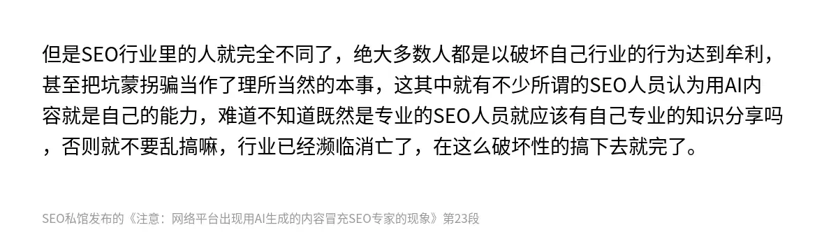 但是SEO行业里的人就完全不同了，绝大多数人都是以破坏自己行业的行为达到牟利，甚至把坑蒙拐骗当作了理所当然的本事，这其中就有不少所谓的SEO人员认为用AI内容就是自己的能力，难道不知道既然是专业的SEO人员就应该有自己专业的知识分享吗，否则就不要乱搞嘛，行业已经濒临消亡了，在这么破坏性的搞下去就完了。