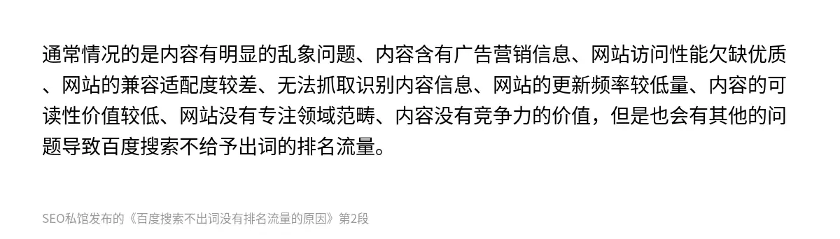 通常情况的是内容有明显的乱象问题、内容含有广告营销信息、网站访问性能欠缺优质、网站的兼容适配度较差、无法抓取识别内容信息、网站的更新频率较低量、内容的可读性价值较低、网站没有专注领域范畴、内容没有竞争力的价值，但是也会有其他的问题导致百度搜索不给予出词的排名流量。