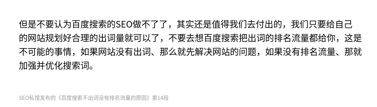 但是不要认为百度搜索的SEO做不了了，其实还是值得我们去付出的，我们只要给自己的网站规划好合理的出词量就可以了，不要去想百度搜索把出词的排名流量都给你，这是不可能的事情，如果网站没有出词、那么就先解决网站的问题，如果没有排名流量、那就加强并优化搜索词。