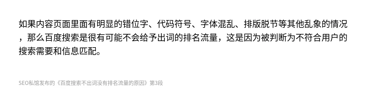 如果内容页面里面有明显的错位字、代码符号、字体混乱、排版脱节等其他乱象的情况，那么百度搜索是很有可能不会给予出词的排名流量，这是因为被判断为不符合用户的搜索需要和信息匹配。