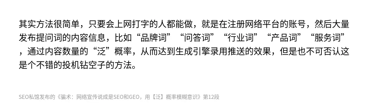 其实方法很简单，只要会上网打字的人都能做，就是在注册网络平台的账号，然后大量发布提问词的内容信息，比如“品牌词”“问答词”“行业词”“产品词”“服务词”，通过内容数量的“泛”概率，从而达到生成引擎录用推送的效果，但是也不可否认这是个不错的投机钻空子的方法。