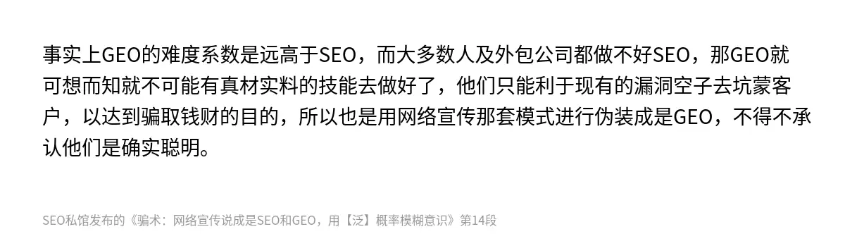 事实上GEO的难度系数是远高于SEO，而大多数人及外包公司都做不好SEO，那GEO就可想而知就不可能有真材实料的技能去做好了，他们只能利于现有的漏洞空子去坑蒙客户，以达到骗取钱财的目的，所以也是用网络宣传那套模式进行伪装成是GEO，不得不承认他们是确实聪明。