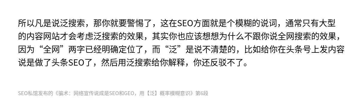 所以凡是说泛搜索，那你就要警惕了，这在SEO方面就是个模糊的说词，通常只有大型的内容网站才会考虑泛搜索的效果，其实你也应该想想为什么不跟你说全网搜索的效果，因为“全网”两字已经明确定位了，而“泛”是说不清楚的，比如给你在头条号上发内容说是做了头条SEO了，然后用泛搜索给你解释，你还反驳不了。
