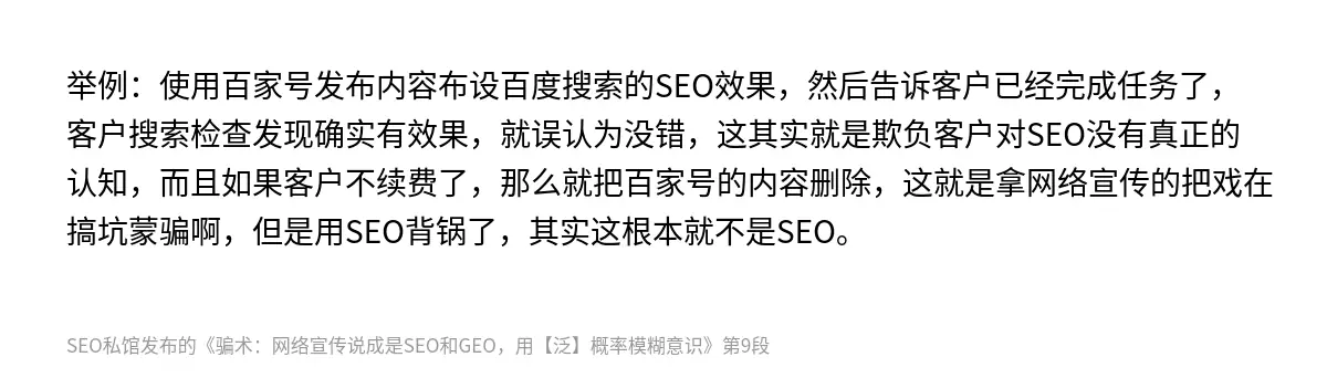 举例：使用百家号发布内容布设百度搜索的SEO效果，然后告诉客户已经完成任务了，客户搜索检查发现确实有效果，就误认为没错，这其实就是欺负客户对SEO没有真正的认知，而且如果客户不续费了，那么就把百家号的内容删除，这就是拿网络宣传的把戏在搞坑蒙骗啊，但是用SEO背锅了，其实这根本就不是SEO。