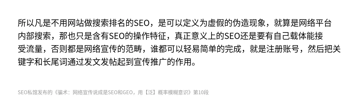 所以凡是不用网站做搜索排名的SEO，是可以定义为虚假的伪造现象，就算是网络平台内部搜索，那也只是含有SEO的操作特征，真正意义上的SEO还是要有自己载体能接受流量，否则都是网络宣传的范畴，谁都可以轻易简单的完成，就是注册账号，然后把关键字和长尾词通过发文发帖起到宣传推广的作用。