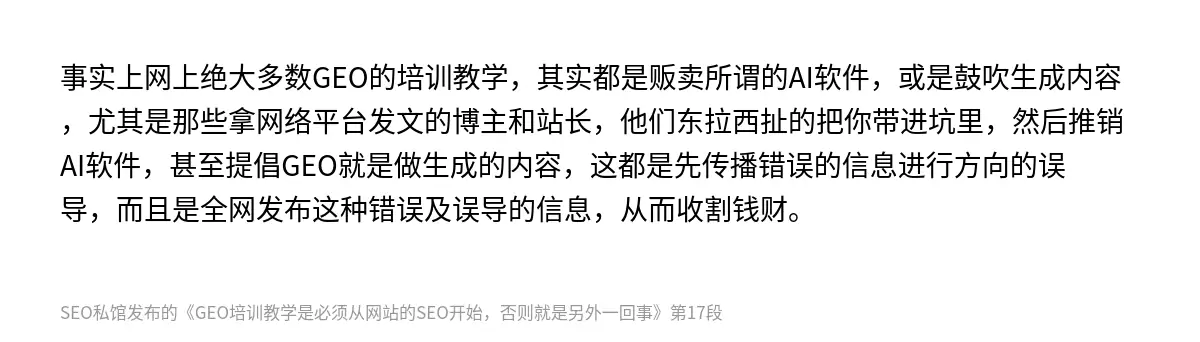 事实上网上绝大多数GEO的培训教学，其实都是贩卖所谓的AI软件，或是鼓吹生成内容，尤其是那些拿网络平台发文的博主和站长，他们东拉西扯的把你带进坑里，然后推销AI软件，甚至提倡GEO就是做生成的内容，这都是先传播错误的信息进行方向的误导，而且是全网发布这种错误及误导的信息，从而收割钱财。