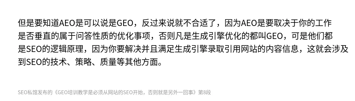 但是要知道AEO是可以说是GEO，反过来说就不合适了，因为AEO是要取决于你的工作是否垂直的属于问答性质的优化事项，否则凡是生成引擎优化的都叫GEO，可是他们都是SEO的逻辑原理，因为你要解决并且满足生成引擎录取引用网站的内容信息，这就会涉及到SEO的技术、策略、质量等其他方面。