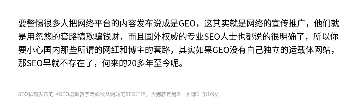要警惕很多人把网络平台的内容发布说成是GEO，这其实就是网络的宣传推广，他们就是用忽悠的套路搞欺骗钱财，而且国外权威的专业SEO人士也都说的很明确了，所以你要小心国内那些所谓的网红和博主的套路，其实如果GEO没有自己独立的运载体网站，那SEO早就不存在了，何来的20多年至今呢。