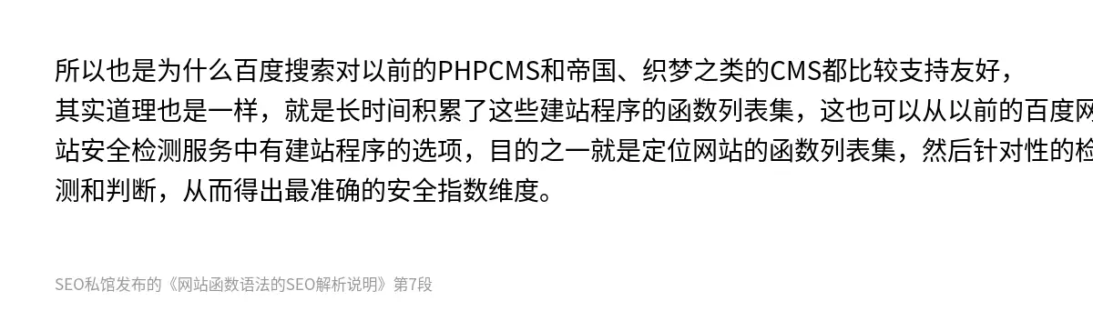 所以也是为什么百度搜索对以前的PHPCMS和帝国、织梦之类的CMS都比较支持友好，其实道理也是一样，就是长时间积累了这些建站程序的函数列表集，这也可以从以前的百度网站安全检测服务中有建站程序的选项，目的之一就是定位网站的函数列表集，然后针对性的检测和判断，从而得出最准确的安全指数维度。