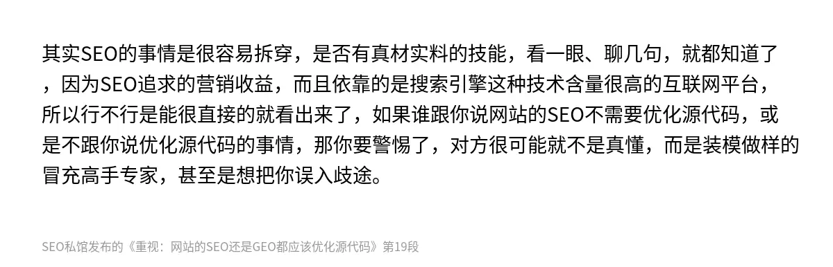 其实SEO的事情是很容易拆穿，是否有真材实料的技能，看一眼、聊几句，就都知道了，因为SEO追求的营销收益，而且依靠的是搜索引擎这种技术含量很高的互联网平台，所以行不行是能很直接的就看出来了，如果谁跟你说网站的SEO不需要优化源代码，或是不跟你说优化源代码的事情，那你要警惕了，对方很可能就不是真懂，而是装模做样的冒充高手专家，甚至是想把你误入歧途。