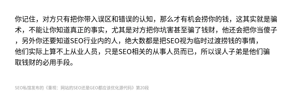 你记住，对方只有把你带入误区和错误的认知，那么才有机会捞你的钱，这其实就是骗术，不能让你知道真正的事实，尤其是对方把你坑害甚至骗了钱财，他还会把你当傻子，另外你还要知道SEO行业内的人，绝大数都是把SEO视为临时过渡捞钱的事情，他们实际上算不上从业人员，只是SEO相关的从事人员而已，所以误人子弟是他们骗取钱财的必用手段。
