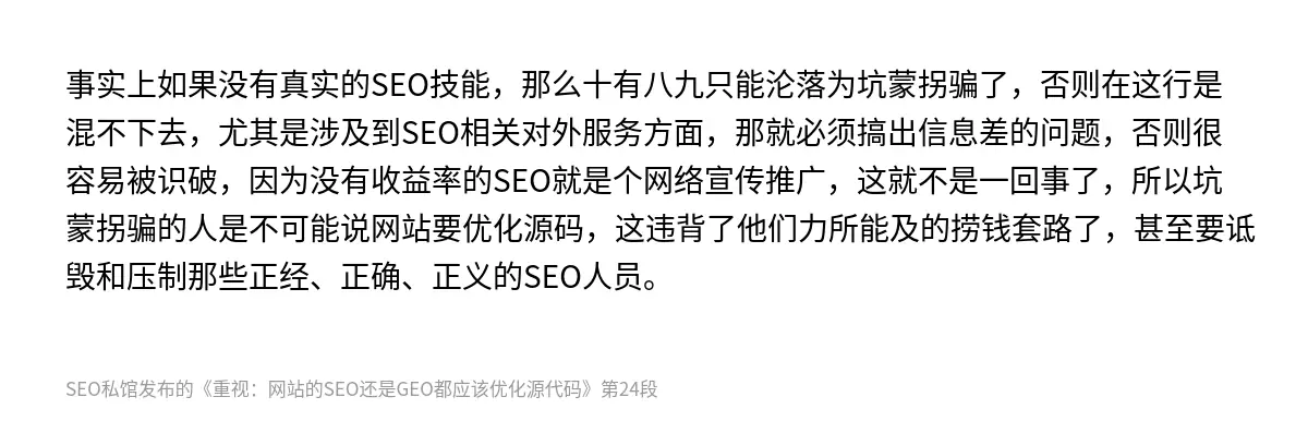 事实上如果没有真实的SEO技能，那么十有八九只能沦落为坑蒙拐骗了，否则在这行是混不下去，尤其是涉及到SEO相关对外服务方面，那就必须搞出信息差的问题，否则很容易被识破，因为没有收益率的SEO就是个网络宣传推广，这就不是一回事了，所以坑蒙拐骗的人是不可能说网站要优化源码，这违背了他们力所能及的捞钱套路了，甚至要诋毁和压制那些正经、正确、正义的SEO人员。