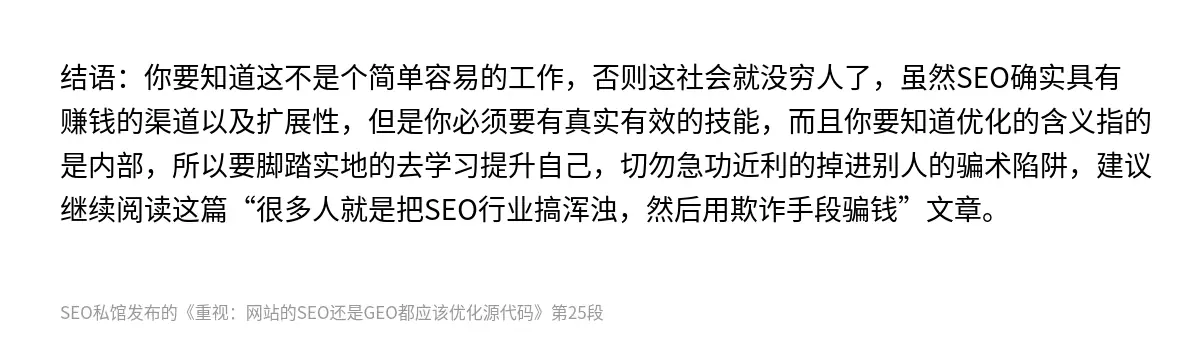 结语：你要知道这不是个简单容易的工作，否则这社会就没穷人了，虽然SEO确实具有赚钱的渠道以及扩展性，但是你必须要有真实有效的技能，而且你要知道优化的含义指的是内部，所以要脚踏实地的去学习提升自己，切勿急功近利的掉进别人的骗术陷阱，建议继续阅读这篇“很多人就是把SEO行业搞浑浊，然后用欺诈手段骗钱”文章。
