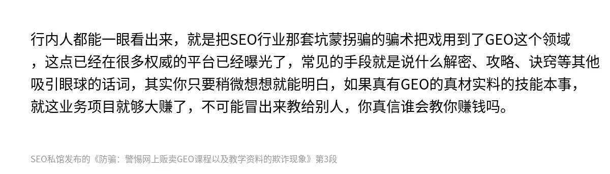 行内人都能一眼看出来，就是把SEO行业那套坑蒙拐骗的骗术把戏用到了GEO这个领域，这点已经在很多权威的平台已经曝光了，常见的手段就是说什么解密、攻略、诀窍等其他吸引眼球的话词，其实你只要稍微想想就能明白，如果真有GEO的真材实料的技能本事，就这业务项目就够大赚了，不可能冒出来教给别人，你真信谁会教你赚钱吗。