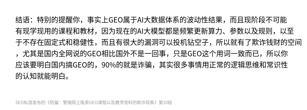 结语：特别的提醒你，事实上GEO属于AI大数据体系的波动性结果，而且现阶段不可能有现学现用的课程和教材，因为现在的AI大模型都是频繁更新算力、参数以及规则，以至于不存在固定式和稳健性，而且有很大的漏洞可以投机钻空子，所以就有了欺诈钱财的空间，尤其是国内全网说的GEO相比国外不是一回事，只是GEO这个用词一致而已，所以你应该要明白国内搞GEO的，90%的就是诈骗，其实很多事情用正常的逻辑思维和常识性…