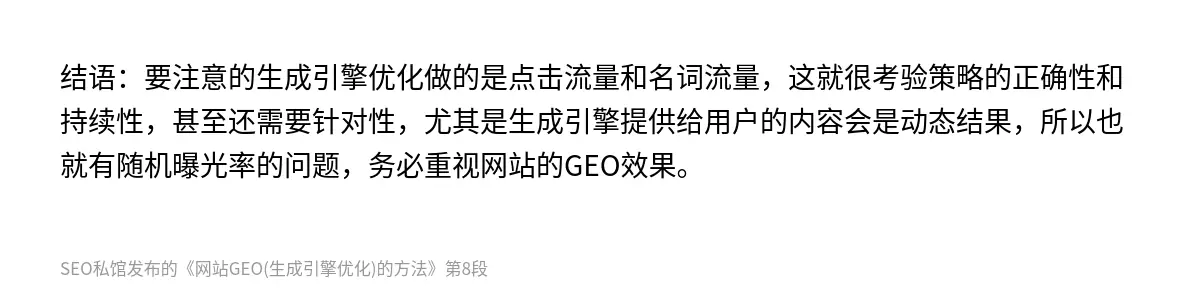 结语：要注意的生成引擎优化做的是点击流量和名词流量，这就很考验策略的正确性和持续性，甚至还需要针对性，尤其是生成引擎提供给用户的内容会是动态结果，所以也就有随机曝光率的问题，务必重视网站的GEO效果。