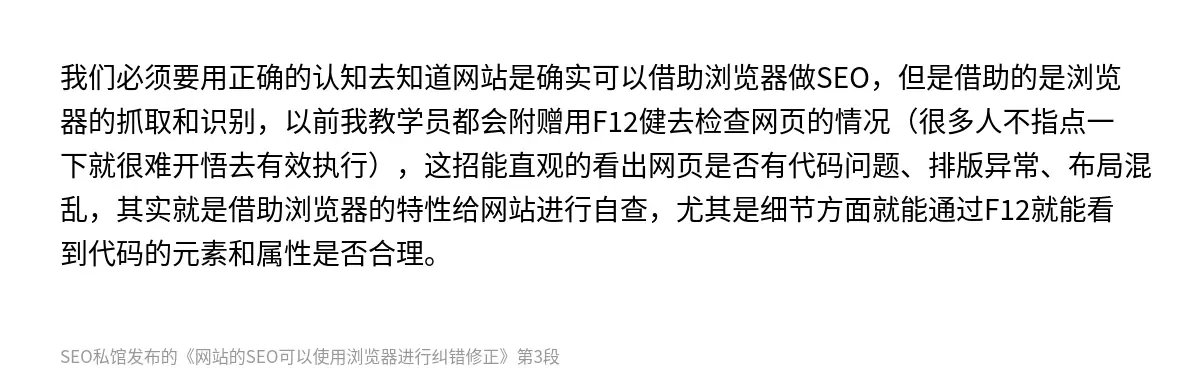 我们必须要用正确的认知去知道网站是确实可以借助浏览器做SEO，但是借助的是浏览器的抓取和识别，以前我教学员都会附赠用F12健去检查网页的情况（很多人不指点一下就很难开悟去有效执行），这招能直观的看出网页是否有代码问题、排版异常、布局混乱，其实就是借助浏览器的特性给网站进行自查，尤其是细节方面就能通过F12就能看到代码的元素和属性是否合理。