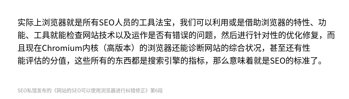 实际上浏览器就是所有SEO人员的工具法宝，我们可以利用或是借助浏览器的特性、功能、工具就能检查网站技术以及运作是否有错误的问题，然后进行针对性的优化修复，而且现在Chromium内核（高版本）的浏览器还能诊断网站的综合状况，甚至还有性能评估的分值，这些所有的东西都是搜索引擎的指标，那么意味着就是SEO的标准了。
