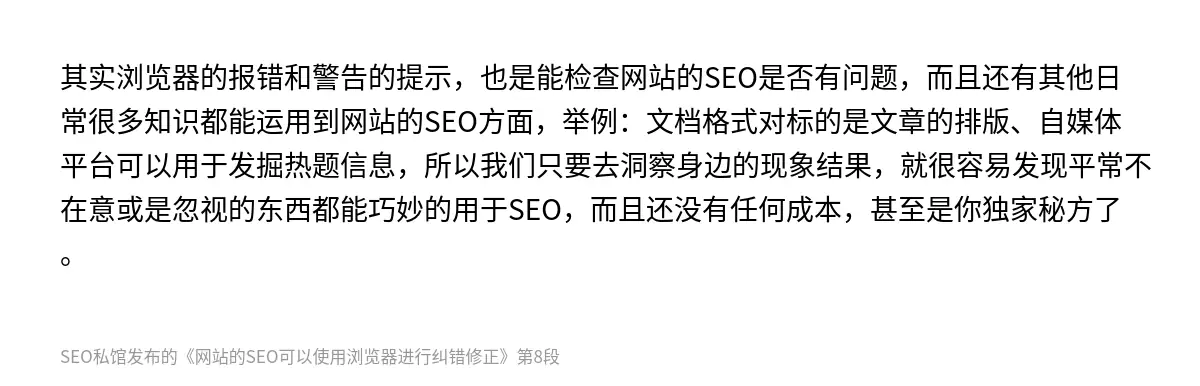 其实浏览器的报错和警告的提示，也是能检查网站的SEO是否有问题，而且还有其他日常很多知识都能运用到网站的SEO方面，举例：文档格式对标的是文章的排版、自媒体平台可以用于发掘热题信息，所以我们只要去洞察身边的现象结果，就很容易发现平常不在意或是忽视的东西都能巧妙的用于SEO，而且还没有任何成本，甚至是你独家秘方了。