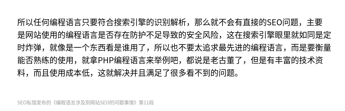 所以任何编程语言只要符合搜索引擎的识别解析，那么就不会有直接的SEO问题，主要是网站使用的编程语言是否存在防护不足导致的安全风险，这在搜索引擎眼里就如同是定时炸弹，就像是一个东西看是谁用了，所以也不要太追求最先进的编程语言，而是要衡量能否熟练的使用，就拿PHP编程语言来举例吧，都说是老古董了，但是有丰富的技术资料，而且使用成本低，这就解决并且满足了很多看不到的问题。
