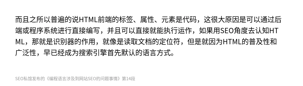 而且之所以普遍的说HTML前端的标签、属性、元素是代码，这很大原因是可以通过后端或程序系统进行直接编写，并且可以直接就能执行运作，如果用SEO角度去认知HTML，那就是识别器的作用，就像是读取文档的定位符，但是就因为HTML的普及性和广泛性，早已经成为搜索引擎首先默认的语言方式。