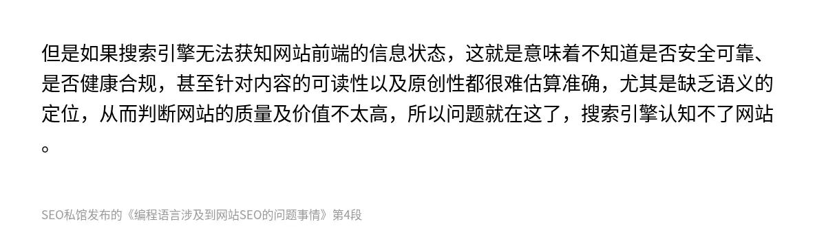 但是如果搜索引擎无法获知网站前端的信息状态，这就是意味着不知道是否安全可靠、是否健康合规，甚至针对内容的可读性以及原创性都很难估算准确，尤其是缺乏语义的定位，从而判断网站的质量及价值不太高，所以问题就在这了，搜索引擎认知不了网站。