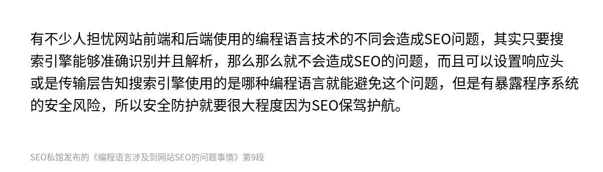 有不少人担忧网站前端和后端使用的编程语言技术的不同会造成SEO问题，其实只要搜索引擎能够准确识别并且解析，那么那么就不会造成SEO的问题，而且可以设置响应头或是传输层告知搜索引擎使用的是哪种编程语言就能避免这个问题，但是有暴露程序系统的安全风险，所以安全防护就要很大程度因为SEO保驾护航。