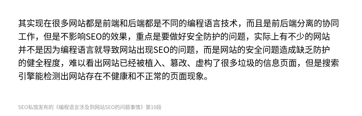 其实现在很多网站都是前端和后端都是不同的编程语言技术，而且是前后端分离的协同工作，但是不影响SEO的效果，重点是要做好安全防护的问题，实际上有不少的网站并不是因为编程语言就导致网站出现SEO的问题，而是网站的安全问题造成缺乏防护的健全程度，难以看出网站已经被植入、篡改、虚构了很多垃圾的信息页面，但是搜索引擎能检测出网站存在不健康和不正常的页面现象。