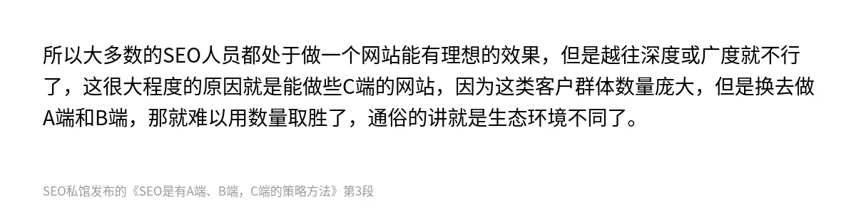 所以大多数的SEO人员都处于做一个网站能有理想的效果，但是越往深度或广度就不行了，这很大程度的原因就是能做些C端的网站，因为这类客户群体数量庞大，但是换去做A端和B端，那就难以用数量取胜了，通俗的讲就是生态环境不同了。