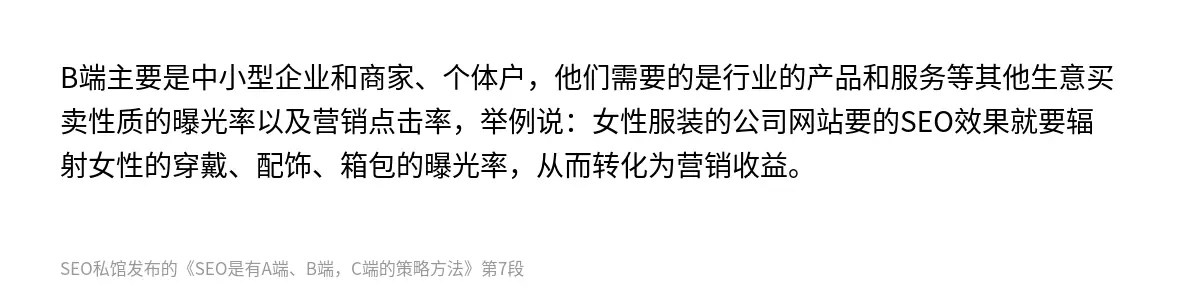 B端主要是中小型企业和商家、个体户，他们需要的是行业的产品和服务等其他生意买卖性质的曝光率以及营销点击率，举例说：女性服装的公司网站要的SEO效果就要辐射女性的穿戴、配饰、箱包的曝光率，从而转化为营销收益。